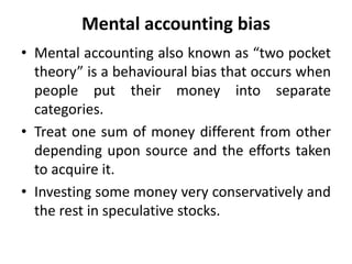 Mental accounting bias
• Mental accounting also known as “two pocket
theory” is a behavioural bias that occurs when
people put their money into separate
categories.
• Treat one sum of money different from other
depending upon source and the efforts taken
to acquire it.
• Investing some money very conservatively and
the rest in speculative stocks.
 