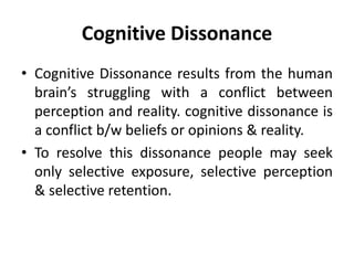 Cognitive Dissonance
• Cognitive Dissonance results from the human
brain’s struggling with a conflict between
perception and reality. cognitive dissonance is
a conflict b/w beliefs or opinions & reality.
• To resolve this dissonance people may seek
only selective exposure, selective perception
& selective retention.
 