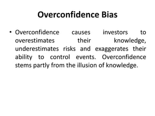 Overconfidence Bias
• Overconfidence causes investors to
overestimates their knowledge,
underestimates risks and exaggerates their
ability to control events. Overconfidence
stems partly from the illusion of knowledge.
 