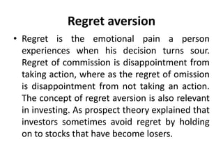 Regret aversion
• Regret is the emotional pain a person
experiences when his decision turns sour.
Regret of commission is disappointment from
taking action, where as the regret of omission
is disappointment from not taking an action.
The concept of regret aversion is also relevant
in investing. As prospect theory explained that
investors sometimes avoid regret by holding
on to stocks that have become losers.
 