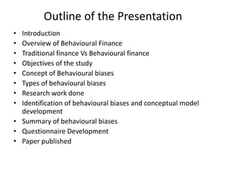 Outline of the Presentation
• Introduction
• Overview of Behavioural Finance
• Traditional finance Vs Behavioural finance
• Objectives of the study
• Concept of Behavioural biases
• Types of behavioural biases
• Research work done
• Identification of behavioural biases and conceptual model
development
• Summary of behavioural biases
• Questionnaire Development
• Paper published
 