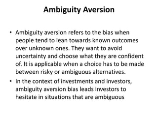 Ambiguity Aversion
• Ambiguity aversion refers to the bias when
people tend to lean towards known outcomes
over unknown ones. They want to avoid
uncertainty and choose what they are confident
of. It is applicable when a choice has to be made
between risky or ambiguous alternatives.
• In the context of investments and investors,
ambiguity aversion bias leads investors to
hesitate in situations that are ambiguous
 