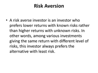 Risk Aversion
• A risk averse investor is an investor who
prefers lower returns with known risks rather
than higher returns with unknown risks. In
other words, among various investments
giving the same return with different level of
risks, this investor always prefers the
alternative with least risk.
 