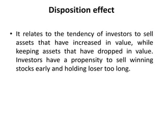 Disposition effect
• It relates to the tendency of investors to sell
assets that have increased in value, while
keeping assets that have dropped in value.
Investors have a propensity to sell winning
stocks early and holding loser too long.
 