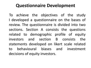 Questionnaire Development
To achieve the objectives of the study
I developed a questionnaire on the bases of
review. The questionnaire is divided into two
sections. Section A consists the questions
related to demographic profile of equity
investors and section B consists the
statements developed on likert scale related
to behavioural biases and investment
decisions of equity investors.
 