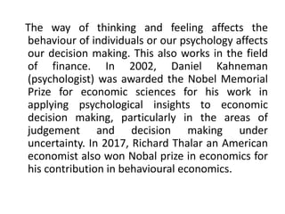 The way of thinking and feeling affects the
behaviour of individuals or our psychology affects
our decision making. This also works in the field
of finance. In 2002, Daniel Kahneman
(psychologist) was awarded the Nobel Memorial
Prize for economic sciences for his work in
applying psychological insights to economic
decision making, particularly in the areas of
judgement and decision making under
uncertainty. In 2017, Richard Thalar an American
economist also won Nobal prize in economics for
his contribution in behavioural economics.
 
