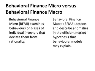 Behavioral Finance Micro versus
Behavioral Finance Macro
Behavioural Finance
Micro (BFMI) examines
behaviours or biases of
individual investors that
deviate them from
rationality.
Behavioral Finance
Macro (BFMA) detects
and describe anomalies
in the efficient market
hypothesis that
behavioural models
may explain.
 