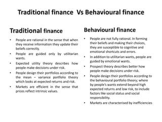 Traditional finance Vs Behavioural finance
Traditional finance
• People are rational in the sense that when
they receive information they update their
beliefs correctly.
• People are guided only by utilitarian
wants.
• Expected utility theory describes how
people make decisions under risk.
• People design their portfolios according to
the mean – variance portfolio theory
which looks at expected returns and risk.
• Markets are efficient in the sense that
prices reflect intrinsic values.
Behavioural finance
• People are not fully rational. In forming
their beliefs and making their choices,
they are susceptible to cognitive and
emotional shortcuts and errors.
• In addition to utilitarian wants, people are
guided by emotional wants.
• Prospect theory describes better how
people make decisions under risk.
• People design their portfolios according to
the behavioural portfolio theory; where
by people’s wants extend beyond high
expected returns and low risk, to include
factors like social status and social
responsibility.
• Markets are characterised by inefficiencies
 