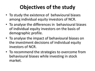 Objectives of the study
• To study the existence of behavioural biases
among individual equity investors of NCR.
• To analyse the differences in behavioural biases
of individual equity investors on the basis of
demographic profile.
• To analyse the impact of behavioural biases on
the investment decisions of individual equity
investors of NCR.
• To recommend the strategies to overcome from
behavioural biases while investing in stock
market.
 