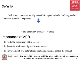 RIPER
AUTONOMOUS
NAAC &
NBA (UG)
SIRO- DSIR
Raghavendra Institute of Pharmaceutical Education and Research - Autonomous
K.R.Palli Cross, Chiyyedu, Anantapuramu, A. P- 515721 3
Evaluations conducted anually to verify the quality standard of drug product
and consistency of the process
To implement any changes if required
Importance of APR:
• To verify the consistency of the process
• To detect the product quality and process defects
• To eiew qualiyt of raw materials and packaging material use for the product
Definition:
 