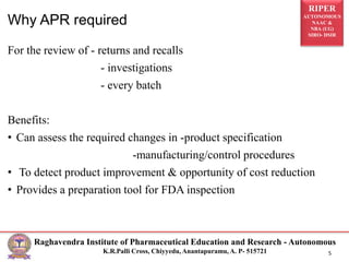 RIPER
AUTONOMOUS
NAAC &
NBA (UG)
SIRO- DSIR
Raghavendra Institute of Pharmaceutical Education and Research - Autonomous
K.R.Palli Cross, Chiyyedu, Anantapuramu, A. P- 515721 5
For the review of - returns and recalls
- investigations
- every batch
Benefits:
• Can assess the required changes in -product specification
-manufacturing/control procedures
• To detect product improvement & opportunity of cost reduction
• Provides a preparation tool for FDA inspection
Why APR required
 