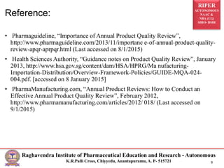 RIPER
AUTONOMOUS
NAAC &
NBA (UG)
SIRO- DSIR
Raghavendra Institute of Pharmaceutical Education and Research - Autonomous
K.R.Palli Cross, Chiyyedu, Anantapuramu, A. P- 515721 9
Reference:
• Pharmaguideline, “Importance of Annual Product Quality Review”,
http://www.pharmaguideline.com/2013/11/importanc e-of-annual-product-quality-
review-apqr-aprpqr.html (Last accessed on 8/1/2015)
• Health Sciences Authority, “Guidance notes on Product Quality Review”, January
2013, http://www.hsa.gov.sg/content/dam/HSA/HPRG/Ma nufacturing-
Importation-Distribution/Overview-Framework-Policies/GUIDE-MQA-024-
004.pdf. [accessed on 8 January 2015]
• PharmaManufacturing.com, “Annual Product Reviews: How to Conduct an
Effective Annual Product Quality Review”, February 2012,
http://www.pharmamanufacturing.com/articles/2012/ 018/ (Last accessed on
9/1/2015)
 
