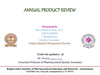 Raghavendra Institute of Pharmaceutical Education and Research - Autonomous
K.R.Palli Cross, Chiyyedu, Anantapuramu, A. P- 515721
ANNUAL PRODUCT REVIEW
Presented by
Ravi Shankar babu .D.V.
(20L81S0403)
I-M pharmacy
Quality Assurance
Subject-Quality Management System
Under the guidance of
Dr. Nawaz M.Pharm, Ph.D.
Associate Professor of Pharmaceutical Quality Assurance
 