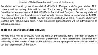 Sources of Data, Sampling and Research Instrument
Population of the study would consist of MSMEs in Panipat and Gurgaon district Both
primary and secondary data will be used for the study. Primary data will be collected
from the owners/managers of 280 MSMEs in Panipat and Gurgaon .Secondary data will
be collected from published government reports, annual financial statement of MSME,
commercial banks, HFCs, SIDBI, earlier studies related to MSMEs, business dictionary,
journals and various web sites. A well-structured questionnaire will be administered to
collect responses.
Tools and techniques of data analysis
Primary data will be analyzed with the help of percentage, ratio, average, analysis of
variance (ANOVA) and other suitable parametric & non parametric statistical test
according to the nature of data to be collected. Other appropriate tools will be used as
per the requirement of the study.
 