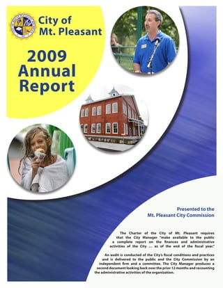 City of
  Mt. Pleasant

 2009
Annual
Report




                                                         Presented to the
                                            Mt. Pleasant City Commission


                            The Charter of the City of Mt. Pleasant requires
                         that the City Manager “make available to the public
                      a complete report on the finances and administrative
                     activities of the City … as of the end of the fiscal year.”

                  An audit is conducted of the City’s fiscal conditions and practices
                 and is delivered to the public and the City Commission by an
               independent firm and a committee. The City Manager produces a
             second document looking back over the prior 12 months and recounting
            the administrative activities of the organization.
 