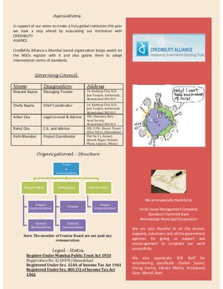 Associations

In support of our vision to create a truly global institution this year
we took a step ahead by associating our institution with
CREDIBILITY
ALIANCE.

Credibility Alliance a Mumbai based organization keeps watch on
the NGOs register with it and also guides them to adopt
international norms of standards.


               Governing Council

Name                 Designation                    Address
Mayank Bapna         Managing Trustee               14, Kashyap Flat, B/h
                                                    Jain Temple, Ambawadi,
                                                    Ahmedabad 380 015

Shelly Bapna         Chief Coordinator              14, Kashyap Flat, B/h
                                                    Jain Temple, Ambawadi,
                                                    Ahmedabad 380 015
Ankur Oza            Legal counsel & Advisor        402, Shantanu flats,
                                                    Azad Society
                                                    Ahmedabad 380 015
Rahul Oza            C.A. and Advisor               205, II Flr, Shears Tower
                                                    Gl bai Tek ra, Ahmedabad
Rishi Bhandari       Project Coordinator            Plot No 11, Anmol,
                                                    Adarsh Nagar, Mohadi
                                                    Phata, Jalgaon. (Maha)


                Organizational – Structure

                                   Trutee
                                      &
                               Governing Board




       Mayank Bap na            Shelly Bapna         Rish i Bhandari


                                                                                       We are especially thankful to
              P roject                                       Project
          Implementation               Finance           Implementation             Fortis Asset Management Company
                                                                                          Standard Chartered Bank
                                                                                    Ahmedabad Municipal Corporation
               General                External
            Ad ministration        Commun ication
                                                                                We are also thankful to all the donors,
                                                                                supports, volunteers and all the government
      Note: The member of Trustee Board are not paid any
                       remuneration                                             agencies for giving us support and
                                                                                encouragement to complete our work
                                                                                successfully.
                      Legal – Status
        Register Under Mumbai Public Trust Act 1950
                                                                                We also appreciate SCB Staff for
        Registration No: E/18478/Ahmedabad
                                                                                volunteering specifically Chaitali Surani,
        Registered Under Sec. 12AA of Income Tax Act 1961
        Registered Under Sec. 80G (5) of Income Tax Act                         Chirag Varma, Vikrant Mehta, Krishanand
        1961                                                                    Gaur, Monali Shah.
 
