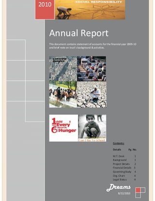 2010



   Annual Report
   This document contains statement of accounts for the financial year 2009-10
   and brief note on trust’s background & activities.




                                                         Contents:

                                                         Details       Pg. No.

                                                         M.T. Desk         1
                                                         Background        1
                                                         Project Details   2
                                                         Financial Details 3
                                                         Governing Body 4
                                                         Org. Chart        4
                                                         Legal Status      4

                                                    Dreams
                                                              8/22/2010
 