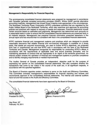 NORTHWEST TERRITORIES POWER CORPORATION


Management’s Responsibility for Financial Reporting


The accompanying consolidated financial statements were prepared by management in accordance
with Canadian generally accepted accounting principles (GAAP). Where GAAP permits alternative
accounting methods, management has chosen those it deems most appropriate in the circumstances.
The Northwest Territories Power Corporation (NTPC) undertakes activities that are regulated by the
Public Utilities Board of the Northwest Territories, which also examines and approves its accounting
policies and practices with respect to recovery of assets and expenses. Financial statements include
certain amounts based on estimates and judgments. Management has determined such amounts on
a reasonable basis in order to ensure that the consolidated financial statements are presented fairly in
all material respects. Management has prepared financial information presented elsewhere in the
annual report and has ensured that it is consistent with that in the consolidated financial statements.

NTPC maintains financial and management systems and practices which are designed to provide
reasonable assurance that reliable financial and non-financial information is available on a timely
basis, that assets are acquired economically, are used to further NTPC’s objectives, are protected
from loss or unauthorized use and that NTPC acts in accordance with the laws of the Northwest
Territories and Canada. Management recognizes its responsibility for conducting NTPC’s affairs in
accordance with the requirements of applicable laws and sound business principles, and for
maintaining standards of conduct that are appropriate to an Agent of the territorial government. An
internal auditor reviews the operation of financial and management systems to promote compliance
and to identify changing requirements or needed improvements.

The Auditor General of Canada provides an independent, objective audit for the purpose of
expressing her opinion on the consolidated financial statements. She also considers whether the
transactions that come to her notice in the course of the audit are, in all significant respects, in
accordance with the specified legislation.

The Board of Directors appoints certain members to serve on the Audit and Efficiency Committee.
This Committee oversees management’s responsibilities for financial reporting and reviews and
recommends approval of the consolidated financial statements. The internal and external auditors
have full and free access to the Audit and Efficiency Committee.

The consolidated financial statements have been approved by the Board of Directors.




                                              Gouchr2
President & CEO                                   ector, Finance & CFO


Hay River, NT
February 18, 2011
 