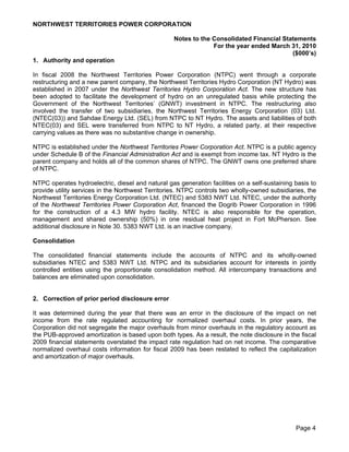 NORTHWEST TERRITORIES POWER CORPORATION

                                                   Notes to the Consolidated Financial Statements
                                                                For the year ended March 31, 2010
                                                                                          ($000’s)
1. Authority and operation

In fiscal 2008 the Northwest Territories Power Corporation (NTPC) went through a corporate
restructuring and a new parent company, the Northwest Territories Hydro Corporation (NT Hydro) was
established in 2007 under the Northwest Territories Hydro Corporation Act. The new structure has
been adopted to facilitate the development of hydro on an unregulated basis while protecting the
Government of the Northwest Territories’ (GNWT) investment in NTPC. The restructuring also
involved the transfer of two subsidiaries, the Northwest Territories Energy Corporation (03) Ltd.
(NTEC(03)) and Sahdae Energy Ltd. (SEL) from NTPC to NT Hydro. The assets and liabilities of both
NTEC(03) and SEL were transferred from NTPC to NT Hydro, a related party, at their respective
carrying values as there was no substantive change in ownership.

NTPC is established under the Northwest Territories Power Corporation Act. NTPC is a public agency
under Schedule B of the Financial Administration Act and is exempt from income tax. NT Hydro is the
parent company and holds all of the common shares of NTPC. The GNWT owns one preferred share
of NTPC.

NTPC operates hydroelectric, diesel and natural gas generation facilities on a self-sustaining basis to
provide utility services in the Northwest Territories. NTPC controls two wholly-owned subsidiaries, the
Northwest Territories Energy Corporation Ltd. (NTEC) and 5383 NWT Ltd. NTEC, under the authority
of the Northwest Territories Power Corporation Act, financed the Dogrib Power Corporation in 1996
for the construction of a 4.3 MW hydro facility. NTEC is also responsible for the operation,
management and shared ownership (50%) in one residual heat project in Fort McPherson. See
additional disclosure in Note 30. 5383 NWT Ltd. is an inactive company.

Consolidation

The consolidated financial statements include the accounts of NTPC and its wholly-owned
subsidiaries NTEC and 5383 NWT Ltd. NTPC and its subsidiaries account for interests in jointly
controlled entities using the proportionate consolidation method. All intercompany transactions and
balances are eliminated upon consolidation.


2. Correction of prior period disclosure error

It was determined during the year that there was an error in the disclosure of the impact on net
income from the rate regulated accounting for normalized overhaul costs. In prior years, the
Corporation did not segregate the major overhauls from minor overhauls in the regulatory account as
the PUB-approved amortization is based upon both types. As a result, the note disclosure in the fiscal
2009 financial statements overstated the impact rate regulation had on net income. The comparative
normalized overhaul costs information for fiscal 2009 has been restated to reflect the capitalization
and amortization of major overhauls.




                                                                                               Page 4
 