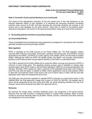 NORTHWEST TERRITORIES POWER CORPORATION

                                                     Notes to the Consolidated Financial Statements
                                                                  For the year ended March 31, 2010
                                                                                                   ($000’s)

Note 2. Correction of prior period disclosure error (continued)

The impact of the retrospective correction of this prior period error in the note disclosure on the
financial statement effects of rate regulation is to decrease the previously disclosed normalized
overhaul costs amount by $1,997 and also decrease the previously disclosed net increase in net
income due to rate regulation by the same amount. There was no impact on the balance sheet,
statement of operations, net income or the opening shareholders’ equity as a result of this correction.


3. Accounting policies and future accounting changes

(a) Accounting Policies

These consolidated financial statements were prepared by management in accordance with Canadian
generally accepted accounting principles (GAAP).

Rate regulation

NTPC is regulated by the PUB pursuant to the Public Utilities Act. The PUB regulates matters
covering rates, financing, accounting, construction, operation and service area. As the PUB is a board
appointed by the GNWT, and NTPC is a public agency of the GNWT, NTPC and the PUB are related
parties. Although the PUB and NTPC are related parties, the GNWT only provides administrative
guidance to the PUB and does not give specific direction to the PUB on a case before them.

The PUB is required by the Public Utilities Act to review the affairs, earnings and accounts of NTPC a
minimum of every three years. The regulatory hearing process used to establish or change rates
typically begins when NTPC makes a General Rate Application (GRA) for its proposed electricity rate
changes. Normally, NTPC applies for rates in advance of the applicable fiscal years (Test Years) to
which the new rates will apply. In addition to GRAs, interim applications may be used between GRAs
to deal with circumstances which could result in the use of interim rates or riders until the next rate
application when rates are reviewed and set as final.

The PUB uses cost of service regulation to regulate NTPC’s earnings on a rate of return basis. In the
2006/08 GRA, the PUB approved a target rate of return of 9.25% for 2007/08. The allowed rate of
return will be reassessed at the time of the next GRA. As actual operating conditions will vary from
forecast, actual returns achieved may differ from approved returns.

Revenues

All revenues for energy sales, including wholesale power, are recognized in the period earned.
Revenue from the sale of power is recognized based on cyclical meter readings. Sales of power
include an accrual for electricity sales not yet billed. Interest, contract, contribution and other revenues
are recognized on the accrual basis.




                                                                                                    Page 5
 