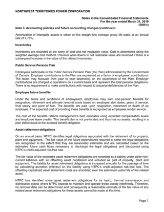 NORTHWEST TERRITORIES POWER CORPORATION

                                                    Notes to the Consolidated Financial Statements
                                                                 For the year ended March 31, 2010
                                                                                                 ($000’s)
Note 3. Accounting policies and future accounting changes (continued)

Amortization of intangible assets is taken on the straight-line average group life basis at an annual
rate of 9.76%.

Inventories

Inventories are recorded at the lower of cost and net realizable value. Cost is determined using the
weighted average cost method. Previous write-downs to net realizable value are reversed if there is a
subsequent increase in the value of the related inventories.

Public Service Pension Plan

Employees participate in the Public Service Pension Plan (the Plan) administered by the Government
of Canada. Employer contributions to the Plan are expressed as a factor of employees’ contributions.
The factor may fluctuate from year to year depending on the experience of the Plan. Employer
contributions are charged to operations on a current basis and represent the total pension obligations.
There is no requirement to make contributions with respect to actuarial deficiencies of the Plan.

Employee future benefits

Under the terms and conditions of employment, employees may earn non-pension benefits for
resignation, retirement and ultimate removal costs based on employee start dates, years of service,
final salary and point of hire. The benefits are paid upon resignation, retirement or death of an
employee. The expected cost of providing these benefits is recognized as employees render service.

The cost of the benefits reflects management’s best estimates using expected compensation levels
and employee leave credits. This benefit plan is not pre-funded and thus has no assets, resulting in a
plan deficit equal to the accrued benefit obligation.

Asset retirement obligations

On an annual basis, NTPC identifies legal obligations associated with the retirement of its property,
plant and equipment. The fair value of the future expenditures required to settle the legal obligations
are recognized to the extent that they are reasonably estimable and are calculated based on the
estimated future cash flows necessary to discharge the legal obligations and discounted using
NTPC’s credit-adjusted risk-free rate.

The fair value of the estimated asset retirement obligations are recorded as a liability under other non-
current liabilities with an offsetting asset capitalized and included as part of property, plant and
equipment. The liability for asset retirement obligations is increased annually for the passage of time
by calculating accretion (interest) on the liability using NTPC’s credit-adjusted risk-free rate. The
offsetting capitalized asset retirement costs are amortized over the estimated useful life of the related
asset.

NTPC has identified some asset retirement obligations for its hydro, thermal transmission and
distribution assets where NTPC expects to maintain and operate these assets indefinitely. Therefore,
no removal date can be determined and consequently a reasonable estimate of the fair value of any
related asset retirement obligations for these assets cannot be made at this time.


                                                                                                 Page 7
 