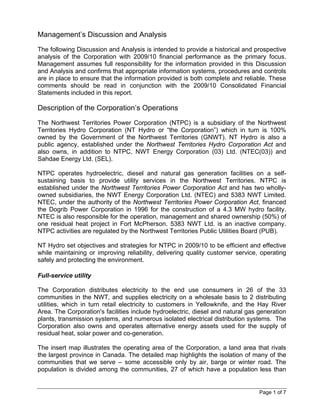 Management’s Discussion and Analysis
The following Discussion and Analysis is intended to provide a historical and prospective
analysis of the Corporation with 2009/10 financial performance as the primary focus.
Management assumes full responsibility for the information provided in this Discussion
and Analysis and confirms that appropriate information systems, procedures and controls
are in place to ensure that the information provided is both complete and reliable. These
comments should be read in conjunction with the 2009/10 Consolidated Financial
Statements included in this report.

Description of the Corporation’s Operations
The Northwest Territories Power Corporation (NTPC) is a subsidiary of the Northwest
Territories Hydro Corporation (NT Hydro or “the Corporation”) which in turn is 100%
owned by the Government of the Northwest Territories (GNWT). NT Hydro is also a
public agency, established under the Northwest Territories Hydro Corporation Act and
also owns, in addition to NTPC, NWT Energy Corporation (03) Ltd. (NTEC(03)) and
Sahdae Energy Ltd. (SEL).

NTPC operates hydroelectric, diesel and natural gas generation facilities on a self-
sustaining basis to provide utility services in the Northwest Territories. NTPC is
established under the Northwest Territories Power Corporation Act and has two wholly-
owned subsidiaries, the NWT Energy Corporation Ltd. (NTEC) and 5383 NWT Limited.
NTEC, under the authority of the Northwest Territories Power Corporation Act, financed
the Dogrib Power Corporation in 1996 for the construction of a 4.3 MW hydro facility.
NTEC is also responsible for the operation, management and shared ownership (50%) of
one residual heat project in Fort McPherson. 5383 NWT Ltd. is an inactive company.
NTPC activities are regulated by the Northwest Territories Public Utilities Board (PUB).

NT Hydro set objectives and strategies for NTPC in 2009/10 to be efficient and effective
while maintaining or improving reliability, delivering quality customer service, operating
safely and protecting the environment.

Full-service utility

The Corporation distributes electricity to the end use consumers in 26 of the 33
communities in the NWT, and supplies electricity on a wholesale basis to 2 distributing
utilities, which in turn retail electricity to customers in Yellowknife, and the Hay River
Area. The Corporation's facilities include hydroelectric, diesel and natural gas generation
plants, transmission systems, and numerous isolated electrical distribution systems. The
Corporation also owns and operates alternative energy assets used for the supply of
residual heat, solar power and co-generation.

The insert map illustrates the operating area of the Corporation, a land area that rivals
the largest province in Canada. The detailed map highlights the isolation of many of the
communities that we serve – some accessible only by air, barge or winter road. The
population is divided among the communities, 27 of which have a population less than


                                                                                 Page 1 of 7
 