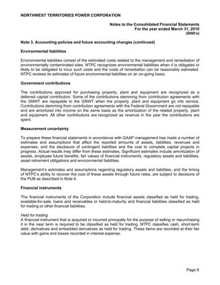 NORTHWEST TERRITORIES POWER CORPORATION

                                                    Notes to the Consolidated Financial Statements
                                                                 For the year ended March 31, 2010
                                                                                                  ($000’s)

Note 3. Accounting policies and future accounting changes (continued)

Environmental liabilities

Environmental liabilities consist of the estimated costs related to the management and remediation of
environmentally contaminated sites. NTPC recognizes environmental liabilities when it is obligated or
likely to be obligated to incur such costs and the costs of remediation can be reasonably estimated.
NTPC reviews its estimates of future environmental liabilities on an on-going basis.

Government contributions

The contributions approved for purchasing property, plant and equipment are recognized as a
deferred capital contribution. Some of the contributions stemming from contribution agreements with
the GNWT are repayable to the GNWT when the property, plant and equipment go into service.
Contributions stemming from contribution agreements with the Federal Government are not repayable
and are amortized into income on the same basis as the amortization of the related property, plant
and equipment. All other contributions are recognized as revenue in the year the contributions are
spent.

Measurement uncertainty

To prepare these financial statements in accordance with GAAP management has made a number of
estimates and assumptions that affect the reported amounts of assets, liabilities, revenues and
expenses, and the disclosure of contingent liabilities and the cost to complete capital projects in
progress. Actual results may differ from these estimates. Significant estimates include amortization of
assets, employee future benefits, fair values of financial instruments, regulatory assets and liabilities,
asset retirement obligations and environmental liabilities.

Management’s estimates and assumptions regarding regulatory assets and liabilities, and the timing
of NTPC’s ability to recover the cost of these assets through future rates, are subject to decisions of
the PUB as described in Note 4.

Financial instruments

The financial instruments of the Corporation include financial assets classified as held for trading,
available-for-sale, loans and receivables or held-to-maturity and financial liabilities classified as held
for trading or other financial liabilities.

Held for trading
A financial instrument that is acquired or incurred principally for the purpose of selling or repurchasing
it in the near term is required to be classified as held for trading. NTPC classifies cash, short-term
debt, derivatives and embedded derivatives as held for trading. These items are recorded at their fair
value with gains and losses recorded in interest expense.




                                                                                                  Page 8
 