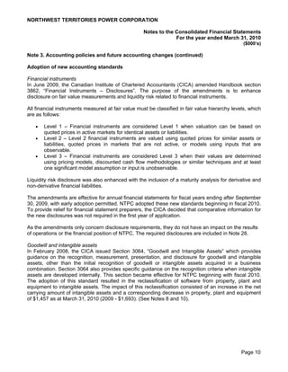 NORTHWEST TERRITORIES POWER CORPORATION

                                                    Notes to the Consolidated Financial Statements
                                                                 For the year ended March 31, 2010
                                                                                                 ($000’s)

Note 3. Accounting policies and future accounting changes (continued)

Adoption of new accounting standards

Financial instruments
In June 2009, the Canadian Institute of Chartered Accountants (CICA) amended Handbook section
3862, “Financial Instruments – Disclosures”. The purpose of the amendments is to enhance
disclosure on fair value measurements and liquidity risk related to financial instruments.

All financial instruments measured at fair value must be classified in fair value hierarchy levels, which
are as follows:

      Level 1 – Financial instruments are considered Level 1 when valuation can be based on
       quoted prices in active markets for identical assets or liabilities.
      Level 2 – Level 2 financial instruments are valued using quoted prices for similar assets or
       liabilities, quoted prices in markets that are not active, or models using inputs that are
       observable.
      Level 3 – Financial instruments are considered Level 3 when their values are determined
       using pricing models, discounted cash flow methodologies or similar techniques and at least
       one significant model assumption or input is unobservable.

Liquidity risk disclosure was also enhanced with the inclusion of a maturity analysis for derivative and
non-derivative financial liabilities.

The amendments are effective for annual financial statements for fiscal years ending after September
30, 2009, with early adoption permitted. NTPC adopted these new standards beginning in fiscal 2010.
To provide relief for financial statement preparers, the CICA decided that comparative information for
the new disclosures was not required in the first year of application.

As the amendments only concern disclosure requirements, they do not have an impact on the results
of operations or the financial position of NTPC. The required disclosures are included in Note 28.

Goodwill and intangible assets
In February 2008, the CICA issued Section 3064, “Goodwill and Intangible Assets” which provides
guidance on the recognition, measurement, presentation, and disclosure for goodwill and intangible
assets, other than the initial recognition of goodwill or intangible assets acquired in a business
combination. Section 3064 also provides specific guidance on the recognition criteria when intangible
assets are developed internally. This section became effective for NTPC beginning with fiscal 2010.
The adoption of this standard resulted in the reclassification of software from property, plant and
equipment to intangible assets. The impact of this reclassification consisted of an increase in the net
carrying amount of intangible assets and a corresponding decrease in property, plant and equipment
of $1,457 as at March 31, 2010 (2009 - $1,693). (See Notes 8 and 10).




                                                                                                Page 10
 