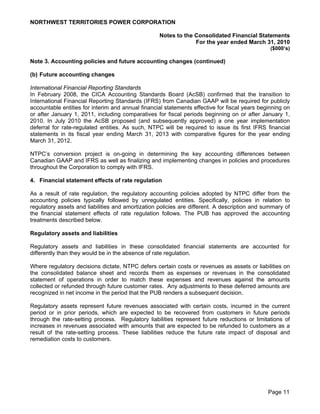 NORTHWEST TERRITORIES POWER CORPORATION

                                                   Notes to the Consolidated Financial Statements
                                                                For the year ended March 31, 2010
                                                                                                ($000’s)

Note 3. Accounting policies and future accounting changes (continued)

(b) Future accounting changes

International Financial Reporting Standards
In February 2008, the CICA Accounting Standards Board (AcSB) confirmed that the transition to
International Financial Reporting Standards (IFRS) from Canadian GAAP will be required for publicly
accountable entities for interim and annual financial statements effective for fiscal years beginning on
or after January 1, 2011, including comparatives for fiscal periods beginning on or after January 1,
2010. In July 2010 the AcSB proposed (and subsequently approved) a one year implementation
deferral for rate-regulated entities. As such, NTPC will be required to issue its first IFRS financial
statements in its fiscal year ending March 31, 2013 with comparative figures for the year ending
March 31, 2012.

NTPC’s conversion project is on-going in determining the key accounting differences between
Canadian GAAP and IFRS as well as finalizing and implementing changes in policies and procedures
throughout the Corporation to comply with IFRS.

4. Financial statement effects of rate regulation

As a result of rate regulation, the regulatory accounting policies adopted by NTPC differ from the
accounting policies typically followed by unregulated entities. Specifically, policies in relation to
regulatory assets and liabilities and amortization policies are different. A description and summary of
the financial statement effects of rate regulation follows. The PUB has approved the accounting
treatments described below.

Regulatory assets and liabilities

Regulatory assets and liabilities in these consolidated financial statements are accounted for
differently than they would be in the absence of rate regulation.

Where regulatory decisions dictate, NTPC defers certain costs or revenues as assets or liabilities on
the consolidated balance sheet and records them as expenses or revenues in the consolidated
statement of operations in order to match these expenses and revenues against the amounts
collected or refunded through future customer rates. Any adjustments to these deferred amounts are
recognized in net income in the period that the PUB renders a subsequent decision.

Regulatory assets represent future revenues associated with certain costs, incurred in the current
period or in prior periods, which are expected to be recovered from customers in future periods
through the rate-setting process. Regulatory liabilities represent future reductions or limitations of
increases in revenues associated with amounts that are expected to be refunded to customers as a
result of the rate-setting process. These liabilities reduce the future rate impact of disposal and
remediation costs to customers.




                                                                                               Page 11
 