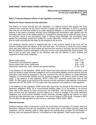 NORTHWEST TERRITORIES POWER CORPORATION

                                                    Notes to the Consolidated Financial Statements
                                                                 For the year ended March 31, 2010
                                                                                                 ($000’s)

Note 4. Financial statement effects of rate regulation (continued)

Reserve for future removal and site restoration

The reserve for future removal and site restoration is a deferral account that records the funds
collected from customers for the future removal of assets and the restoration of NTPC’s operating
sites that are not otherwise related to an asset retirement obligation or environmental liabilities. The
balance of the reserve increases annually using PUB-approved amortization rates applied over the
estimated useful lives of the related assets on a straight-line average group useful life basis. Due to
the long-term nature of the assumptions made in deriving these estimates, the amortization rates
applied are periodically revised and updated for current information. Actual costs incurred in a given
year for asset removals and site clean up are charged to this account.

The remaining recovery period is indeterminate due to the amounts added to the fund and the
amounts drawing down the balance of the fund each year. The amount by which the fund is drawn
down each year depends on which assets are removed from service in that year, the cost of disposal,
the site restoration projects undertaken in the year and the costs associated with those projects. The
fund is built up each year based on the following rates and the balance in plant, property and
equipment of those asset categories:

                                                                                             %
Electric power plants                                                                    0.00 – 2.11
Transmission and distribution systems                                                    0.00 – 1.88
Electric power plant under capital lease                                                 0.00 – 0.26
Warehouse, equipment, motor vehicles and general facilities                             (0.74) – 0.35

In the absence of rate regulation, GAAP would require that future removal and site restoration costs
would be limited to asset retirement obligations and environmental liabilities and the removal and site
restoration costs would be expensed in the year incurred if they did not relate to an asset retirement
obligation or environmental liabilities and the remaining balance in the reserve would be taken into
equity. In the absence of rate regulation, NTPC’s fiscal 2010 expenses would have been $1,188
(2009 - $1,534) higher by the amount of the removal and site restoration costs deferred. Amortization
expenses were $1,782 (2009 - $1,731) higher than they would be in the absence of rate regulation.

In the absence of rate regulation, GAAP would also require the net change in the balance of asset
retirement obligations (Note 16) or environmental liabilities (Note 17) to be booked to net income
rather than to the reserve for future removal and site restoration. The net change in the reserve for
future removal and site restoration account balance as a result of changes in the asset retirement
obligations and environmental liabilities account balances recorded against the reserve for future
removal and site restoration was a decrease in the account balance of $18 (2009 - increase of $67).
The net effect of rate regulation on net income is a decrease of $576 (2009 - $264).

Deferred revenues

Deferred revenues reflect contributions to aid in the construction and acquisition of property, plant and
equipment. Deferred revenues are amortized on the same basis as the related property, plant and
equipment, and the resulting credit is offset against the corresponding provision for amortization of
property, plant and equipment (Note 8). In the absence of rate regulation, GAAP would require that


                                                                                                Page 16
 