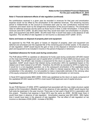 NORTHWEST TERRITORIES POWER CORPORATION

                                                   Notes to the Consolidated Financial Statements
                                                                For the year ended March 31, 2010
                                                                                               ($000’s)
Note 4. Financial statement effects of rate regulation (continued)

the contributions received in a given year be recorded in revenues for that year and amortization
expense would not be offset by the amortization of the deferred revenues. The remaining recovery
period is indeterminate as the account is increased each year by new contributions received from
customers and drawn down by the straight-line amortization of the account balance. The amortization
rates for deferred revenues are the same as those found in Note 3 under Amortization. In fiscal 2010
revenues were $512 (2009 - $3,381) lower than they would have been and amortization on property,
plant, and equipment was $435 (2009 - $3,244) lower than it would have been in the absence of rate
regulation. The net effect of rate regulation on net income is a decrease of $77 (2009 - $137).

Gains and losses on disposal of property plant and equipment

As approved by the PUB, the gains or losses on disposal of property, plant and equipment are
deferred and amortized over the expected life of the remaining pool of similar assets. In the absence
of rate regulation, GAAP would require the gain or loss on the disposal or retirement of all property,
plant and equipment to be included in income in the period of disposal or retirement.

Capitalized allowance for funds used during construction

The PUB allows NTPC to capitalize an allowance for funds used during construction (AFUDC) based
on the most recent PUB-approved cost of capital which is 9.674% for fiscal 2008 and future years until
the next GRA. The AFUDC rate includes a component for the return on equity. In the absence of rate
regulation, GAAP would require that interest during construction (IDC) be capitalized based on the
related cost of debt instead of an AFUDC. Therefore, the AFUDC as recorded by NTPC is higher than
it would be in a non-regulated operation, as is the subsequent amortization of the capitalized equity
component. Capitalized AFUDC is recorded as an offset to interest expense (Note 23). Due to the
complexities in the calculation, it is not possible to make a reasonable estimate of the carrying value
of the equity component of AFUDC to determine the impact of amortization on net income.

In fiscal 2010 approximately $804 (2009 - $352) was capitalized as the return on equity component of
the capitalized AFUDC based on NTPC’s most recent PUB-approved cost of capital structure.

Capitalized fuel

As per PUB Decision 27-2008, NTPC capitalized fuel associated with the new intake structure capital
project at the Corporation’s Bluefish dam. In the absence of rate regulation, GAAP would require that
fuel costs be expensed in the year incurred. There was no fuel used in fiscal 2010 in association with
this project. Therefore fuel expense in fiscal 2010 was the same as (2009 - $2,556 lower than) it
would have been in absence of rate regulation. Amortization expense was $39 (2009 - $56) higher
than it would have been in the absence of rate regulation. The net effect of rate regulation on net
income is a decrease of $39 (2009 - increase of $2,500).




                                                                                              Page 17
 