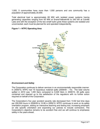 1,000, 5 communities have more than 1,000 persons and one community has a
population of approximately 20,000.

Total electrical load is approximately 68 MW with isolated power systems having
generating capacities ranging from 65 MW at Snare/Yellowknife to 240 kW at Colville
Lake and with the exception of the two small hydro grids these systems are isolated and
unconnected, each must be planned for and operated independently.

Figure 1 – NTPC Operating Area




Environment and Safety

The Corporation continues to deliver services in an environmentally responsible manner.
In 2009/10, NTPC had 15 hazardous material spills (2008/09 – 14). The total volume
spilled in 2010 was 1.400 liters compared to 9,029 liters in 2009/10. All spills were
contained and cleaned up to the satisfaction of the regulators with no further action
required on behalf of the Corporation.

The Corporation’s five year accident severity rate decreased from 13.92 lost time days
per 200,000 hours in 2008/09 to 10.98 in 2009/10. NTPC continues to work on its safety
orientation program, adding an interactive teaching and testing tool, increasing emphasis
on site specific orientation and expanding our policies to include contractors. The
Corporation’s objective remains to be accident free and we will continue to emphasize
safety in the years ahead.




                                                                               Page 2 of 7
 