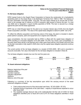 NORTHWEST TERRITORIES POWER CORPORATION

                                                    Notes to the Consolidated Financial Statements
                                                                 For the year ended March 31, 2010
                                                                                                  ($000’s)
15. Net lease obligation

NTEC loaned funds to the Dogrib Power Corporation to finance the construction of a hydroelectric
generating plant on the Snare River in the Northwest Territories from 1994 to 1996. The balance of
the loan receivable is $19,269 (2009 - $19,739). The loan bears interest at an annual rate of 9.6%,
which is the average rate of interest on NTEC’s long-term debt issued to finance the loan. It is due
July 2026 and is repayable in equal monthly payments of $195. The loan is secured by a charge
against the plant and the lease agreement.

NTPC has an initial 65-year lease for the plant at an imputed interest rate of 9.6% from the Dogrib
Power Corporation until 2061. The value of the capital lease obligation is $20,813 (2009 - $21,218).

To reflect the effective acquisition and financing nature of the lease, the plant is included in electric
power plants in property, plant and equipment at an original cost of $26,342.

Upon consolidation, the loan receivable held by NTEC is offset with the capital lease obligation of
NTPC resulting in a net lease obligation of $1,544 (2009 - $1,479). As a result, upon consolidation, in
the early years there will be a net payment and in later years there will be a net receipt until such time
as the loan receivable is fully repaid in 2026 when only the capital lease obligation payments continue
until 2061.

The current portion of the net lease obligation is a receipt of $108 (2009 - $61) and is recorded in
accounts receivable. Fair value information for the net lease obligation is included in Note 28.

The net lease obligation receipts due over the next five years are:

         2011                2012                  2013                   2014                2015
         $108                $159                  $216                   $278                $347


16. Asset retirement obligations

                                                                                 2010              2009
Balance, beginning of the year                                        $          4,330    $        4,397
Liabilities settled                                                               (357)           (1,095)
Accretion expense                                                                   87                86
Valuation adjustment                                                               256               839
Additions                                                                           39               103
Balance, end of the year                                              $          4,355    $        4,330

Following is a summary of the key assumptions upon which the carrying amount of the asset
retirement obligations is based:

        Total undiscounted amount of the discounted cash flows - $7,323 (2009 - $7,372)
        Expected timing of payments of the cash flows – majority of expenditures expected to occur
         after fiscal 2030
        The weighted average discount rate is the credit-adjusted risk-free rate of 5.55% for those
         obligations identified prior to fiscal 2010 and 5.27% for those obligations identified in fiscal
         2010.

                                                                                                 Page 24
 