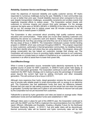 Reliability, Customer Service and Energy Conservation

Under the objectives of improved reliability and quality customer service, NT Hydro
responded to numerous challenges during the year. Reliability in most communities was
on par or better than prior year. Overall reliability improved when compared to the prior
year despite transportation challenges, accessibility constraints and ancillary events that
negatively impacted efforts to restore power. The Corporation worked closely with
customers to minimize impacts and prevent third party damages. For the average
customer the lights were on 99.96% (99.94% in 2008/09) of the time and when the lights
did go out, the average time to restore power was 28 minutes compared to the 48
minutes it took to restore power in 2008/09.

The Corporation is also concerned about providing high quality customer service,
education and communication. These areas are crucial when assisting customers and
delivering the service our customers want and deserve. Helping customers understand
their electricity bill, how they use energy and what they can do to reduce their usage were
the key areas of focus in 2009/10. The Corporation introduced a power monitor lending
program in 2008/09, which was continued throughout 2009/10. This program responded
to many customers, particularly in thermal generation communities, by installing monitors
to help them identify when and where they are using electricity. This program, along with
energy conservation tips has helped our customers manage their energy use. The
Corporation will continue to focus on providing highly reliable services to our customers;
communicate on a timely basis on matters of importance to our customers; and work with
customers in an effort to assist them to lower their power bills.

Cost Effective Energy

When it comes to generation source, renewable hydro electricity represents by far the
greatest source of power for NWT customers. In 2009/10 hydro power held steady at
74% of the total power generated. The Corporation continues to work with the GNWT to
implement the NWT Hydro Strategy and is looking to grow the percentage of renewable
power beyond the current high level by adding mini-hydro and other renewable
generation. This will continue to be a focus in 2010/11.

Although more expensive than hydro, diesel generation remains the most cost effective
way to provide safe reliable power to small communities with no access to an electricity
grid. The Corporation has fuel stabilization funds that track the difference between
forecast fuel cost used for rate setting purposes and the actual fuel cost when the power
is generated. Currently fuel riders are in place in all communities to recover fuel cost paid
by the Corporation but not yet recovered from customers.

Yellowknife is served by hydro generation and rates are based on average water. Water
stabilization funds and fuel stabilization funds were established in 1997.

Although riders were in place for part of the 2009/10 year, the Corporation continued to
work with the GNWT and the PUB to implement the recommendations from the GNWT’s
report: Efficient, Affordable and Equitable: Creating a Brighter Future for the Northwest
Territories’ Electricity System. In 2010/11, fuel and water riders will be discontinued,
thermal community rates will be lowered and hydro community rates will be held
                                                                                  Page 3 of 7
 