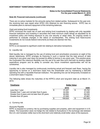 NORTHWEST TERRITORIES POWER CORPORATION

                                                     Notes to the Consolidated Financial Statements
                                                                  For the year ended March 31, 2010
                                                                                                 ($000’s)
Note 28. Financial instruments (continued)

There are no active markets for the amounts owing from related parties. Subsequent to the year end,
the revolving loan was repaid when NTEC (03) obtained its own financing source. NTPC has no
immediate plans to demand repayment of the remaining balances.

Cash and sinking fund investments
NTPC minimizes the credit risk of cash and sinking fund investments by dealing with only reputable
financial institutions and investing in securities that meet minimum credit ratings as stipulated by its
investment policy and limiting exposure to any one security or asset class. An ongoing review is
performed to evaluate changes in the status of counterparties. The sinking fund fixed-income
investments do not include federal instruments as these are deemed risk free.

Derivatives
NTPC is not exposed to significant credit risk relating to derivative transactions.

b) Liquidity risk

Debt liquidity risk is managed by the use of sinking fund and amortization provisions on eight of the
eleven debentures. NTPC arranges its financing in such a manner that the total amount of debt
maturing in any given year does not exceed its ability to borrow in any given year. This practice gives
the Corporation the maximum flexibility over the use of its cash flow such that both its existing capital
expenditure program and its ability to consider any future investment opportunities will not be
constrained.

Liquidity risk is also managed by continuously monitoring actual and forecast cash flows, having the
opportunity to borrow on a short-term basis from the shareholder and by maintaining a $20,000
operating line with a reputable financial institution. The operating line can be temporarily increased on
a short-term basis if required.

The following table shows the maturities of the NTPC’s short and long-term debt as at March 31,
2010:

 Timeframe                                                                Dollar Value
                                                                        2010                     2009
 Less than 1 year                                        $            37,257          $         25,702
 Greater than 1 year and not later than 6 years                       42,284                    41,926
 Greater than 6 years and not later than 20 years                     84,083                    85,030
 Greater than 20 years                                                27,000                    27,667
                                                         $           190,624          $        180,325

c) Currency risk

Accounts Payable
NTPC is exposed to currency risk by purchasing supplies and property, plant and equipment in U.S.
dollars. The Corporation does not hedge the risk related to fluctuations in the exchange rate between
the U.S. and Canadian dollar due to the short-term and relatively small dollar value of the exposure.




                                                                                                Page 32
 