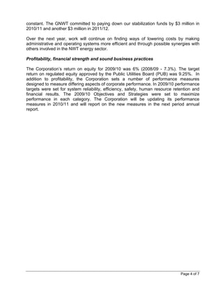 constant. The GNWT committed to paying down our stabilization funds by $3 million in
2010/11 and another $3 million in 2011/12.

Over the next year, work will continue on finding ways of lowering costs by making
administrative and operating systems more efficient and through possible synergies with
others involved in the NWT energy sector.

Profitability, financial strength and sound business practices

The Corporation’s return on equity for 2009/10 was 6% (2008/09 - 7.3%). The target
return on regulated equity approved by the Public Utilities Board (PUB) was 9.25%. In
addition to profitability, the Corporation sets a number of performance measures
designed to measure differing aspects of corporate performance. In 2009/10 performance
targets were set for system reliability, efficiency, safety, human resource retention and
financial results. The 2009/10 Objectives and Strategies were set to maximize
performance in each category. The Corporation will be updating its performance
measures in 2010/11 and will report on the new measures in the next period annual
report.




                                                                               Page 4 of 7
 