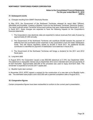 NORTHWEST TERRITORIES POWER CORPORATION

                                                   Notes to the Consolidated Financial Statements
                                                                For the year ended March 31, 2010
                                                                                                ($000’s)
31. Subsequent events

a) Changes resulting from GNWT Electricity Review

In May 2010, the Government of the Northwest Territories released its report titled “Efficient,
Affordable and Equitable: Creating a Brighter Future for the Northwest Territories’ Electricity System”.
The report outlined certain Territorial Government policies that were implemented December 2, 2010.
In fiscal 2011, these changes are expected to have the following impacts on the Corporation’s
financial statements:

   1. The Corporation’s new electricity rates are expected to reduce revenues from sale of power by
      approximately $1,000 annually.

   2. The Government of the Northwest Territories will contribute $3,000 towards the payment of
      deferred fuel and purchased power expenses in the Corporation’s fuel and water stabilization
      funds. This will reduce regulatory assets by $3,000 in fiscal 2011. An additional $3,000
      contribution is identified for payment of stabilization fund balances in fiscal 2012.

   3. The Government of the Northwest Territories will forego a dividend for the 2011 and 2012
      fiscal years.

b) Long-term debt

In August 2010, the Corporation issued a new $50,000 debenture at 5.16% due September 2040.
The debenture is repayable interest only to September 2012 and in blended semi-annual payments of
$1,624 thereafter. Approximately $40,000 of the proceeds was used to repay short-term debt. The
remainder is expected to fund the 2011 capital plan.

c) Bluefish hydro dam contract

In November 2010, NTPC signed a contract for the construction of a new dam at its Bluefish hydro
site. The estimated total project cost is $33,000 with a planned completion date of August 2012.


32. Comparative figures

Certain comparative figures have been reclassified to conform to the current year’s presentation.




                                                                                               Page 38
 