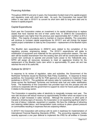 Financing Activities
Throughout 2009/10 and prior 2 years, the Corporation funded most of its capital program
and regulatory costs with short term debt. As such, the Corporation has issued $50
million in new debt in 2010/11 to convert its short term debt to long term debt and to
finance it capital program.

Capital Expenditures
Each year the Corporation makes an investment in its capital infrastructure to replace
assets that have reached the end of their useful lives. In 2009/10 the Corporation’s
capital program was higher than the previous year (approximately $21.7 million vs $15.2
million. The majority of projects were to maintain or improve reliability. The corporation
will continue to increase capital expenditures for 2010/11 and will include the largest
capital project undertaken to date by the Corporation – replacement of the Bluefish hydro
dam.

The Bluefish dam expenditures in 2009/10 were related to the completion of the
regulatory process, engineering design. The 2010/11 expenditures will relate to
mobilization of equipment and materials for the upcoming construction season. The new
dam will be located downstream from the existing dam and will be constructed while the
current dam continues to operate and provide hydro power to the Yellowknife area.
NTPC will assign all resources necessary to meet an aggressive timeline for the
replacement of the Bluefish hydro dam which is approximately 70 years old and has
reached the end of its useful life.

Outlook for 2010/11
In response to its review of regulation, rates and subsidies, the Government of the
Northwest Territories issued its Electricity Rate Policy Guidelines. In response to these
guidelines, the Corporation will file for PUB approval an application to implement these
guidelines in 2010/11. The guidelines will reduce rates for customers by creating 7 rate
zones across the Northwest Territories and territorial wide fuel and water stabilization
funds. The leadership of this Corporation has provided input into this process and will
continue to cooperate with the government to support its vision for future public policy as
it relates to the energy sector.

The Corporation is expecting sales of electricity to marginally increase next year. The
new rate structure will reduce revenue by approximately $1million which we expect to be
offset by a light increases in sales volumes. Although the economy in other parts of
Canada is showing signs of recovery, the Corporation is not expecting significant relief in
the cost of labour, materials, equipment or supplies. We face the challenge of attracting
and retaining skilled labour, and transportation costs continue to place upward pressure
on commodities resulting in expenses that are outpacing inflation.

In 2010/11 the Corporation will continue with its work in readiness for implementation of
International Financial Reporting Standards (IFRS). The accounting regulatory bodies
recently approved a one year deferral to implement the IFRS for all entities in Canada

                                                                                 Page 6 of 7
 