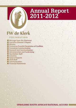 Promoting Communication ■ Research and Communication ■ Administration and Fundraising ■ FOUND
Activities ■ Panel of Experts ■ CFCR Staff ■ Communication ■ Financial Statements ■ Message from th
Executive Director’s Report ■ Mission ■ Promoting Peaceful Resolution of Conflicts ■ Promoting Comm
Research and Communication ■ Administration and Fundraising ■ FOUNDATION Staff ■ Activities ■ Panel
CFCR Staff ■ Communication ■ Financial Statements ■ Message from the Chairman ■ Executive Direct
Mission ■ Promoting Peaceful Resolution of Conflicts ■ Promoting Communication ■ Research and Comm
Administration and Fundraising ■ FOUNDATION Staff ■ Activities ■ Panel of Experts ■ CFCR Staff ■ Comm


                                        Annual Report
Financial Statements ■ Message from the Chairman ■ Executive Director’s Report ■ Mission ■ Promotin
 solution of Conflicts ■ Promoting Communication ■ Research and Communication ■ Administ
 ndraising ■ FOUNDATION Staff ■ Activities ■ Panel of Experts ■ CFCR Staff ■ Communication ■ Financial
Message from the Chairman ■ Executive Director’s Report ■ Mission ■ Promoting Peaceful Resolution o



                                        2011-2012
Promoting Communication ■ Research and Communication ■ Administration and Fundraising ■ FOUND
Activities ■ Panel of Experts ■ CFCR Staff ■ Communication ■ Financial Statements ■ Message from th
Executive Director’s Report ■ Mission ■ Promoting Peaceful Resolution of Conflicts ■ Promoting Comm
Research and Communication ■ Administration and Fundraising ■ FOUNDATION Staff ■ Activities ■ Panel
CFCR Staff ■ Communication ■ Financial Statements ■ Message from the Chairman ■ Executive Direct
Mission ■ Promoting Peaceful Resolution of Conflicts ■ Promoting Communication ■ Research and Comm
Administration and Fundraising ■ FOUNDATION Staff ■ Activities ■ Panel of Experts ■ CFCR Staff ■ Comm
Financial Statements ■ Message from the Chairman ■ Executive Director’s Report ■ Mission ■ Promotin
 solution of Conflicts ■ Promoting Communication ■ Research and Communication ■ Administ
 ndraising ■ FOUNDATION Staff ■ Activities ■ Panel of Experts ■ CFCR Staff ■ Communication ■ Financial
Message from the Chairman ■ Executive Director’s Report ■ Mission ■ Promoting Peaceful Resolution o
Promoting Communication ■ Research and Communication ■ Administration and Fundraising ■ FOUND
Activities ■ Panel of Experts ■ CFCR Staff ■ Communication ■ Financial Statements ■ Message from th
Executive Director’s Report ■ Mission ■ Promoting Peaceful Resolution of Conflicts ■ Promoting Comm
Research and Communication ■ Administration and Fundraising ■ FOUNDATION Staff ■ Activities ■ Panel
CFCR Staff ■ Communication ■ Financial Statements ■ Message from the Chairman ■ Executive Direct
Mission ■ Promoting Peaceful Resolution of Conflicts ■ Promoting Communication ■ Research and Comm
Administration and Fundraising ■ FOUNDATION Staff ■ Activities ■ Panel of Experts ■ CFCR Staff ■ Comm
Financial Statements ■ Message from the Chairman ■ Executive Director’s Report ■ Mission ■ Promotin
 solution of Conflicts ■ Promoting Communication ■ Research and Communication ■ Administ
 ndraising ■ FOUNDATION Staff ■ Activities ■ Panel of Experts ■ CFCR Staff ■ Communication ■ Financial
            ■ Message from the Chairman
Message from the Chairman ■ Executive Director’s Report ■ Mission ■ Promoting Peaceful Resolution o
Promoting Communication ■National Unity in Communication ■ Administration and Fundraising ■ FOUND
brating Diversity and Working for Research and South Africa
            ■ Executive Director’s Report
Activities ■ Panel of Experts ■ CFCR Staff ■ Communication ■ Financial Statements ■ Message from th
Executive ■ MissionReport ■ Mission ■ Promoting Peaceful Resolution of Conflicts ■ Promoting Comm
            Director’s
Research and Communication ■ Administration and Fundraising ■ FOUNDATION Staff ■ Activities ■ Panel
brating Diversity and Working for National Unity in South Conflicts
            ■ Promoting Peaceful Resolution of Africa
CFCR Staff ■ Communication ■ Financial Statements ■ Message from the Chairman ■ Executive Direct
            ■ Promoting Communication
Mission ■ Promoting Peaceful Resolution of Conflicts ■ Promoting Communication ■ Research and Comm
Administration and Fundraising ■ FOUNDATION Staff ■ Activities ■ Panel of Experts ■ CFCR Staff ■ Comm
            ■ Research and Communication
Financial Statements ■ Message from the Chairman ■ Executive Director’s Report ■ Mission ■ Promotin
 solution ■ Administration and Fundraising
            of Conflicts ■ Promoting Communication ■ Research and Communication ■ Administ
 ndraising■ FOUNDATION Staff ■ Activities ■ Panel of Experts ■ CFCR Staff ■ Communication ■ Financial
            ■ Foundation Staff
Message from the Chairman ■ Executive Director’s Report ■ Mission ■ Promoting Peaceful Resolution o
            ■ Activities
Promoting Communication ■ Research and Communication ■ Administration and Fundraising ■ FOUND
Activities ■Panel of Experts ■ CFCR Staff ■ Communication ■ Financial Statements ■ Message from th
            ■ Panel of Experts
Executive Director’s Report ■ Mission ■ Promoting Peaceful Resolution of Conflicts ■ Promoting Comm
            ■ CFCR Staff
Research and Communication ■ Administration and Fundraising ■ FOUNDATION Staff ■ Activities ■ Panel
CFCR Staff■ Communication ■ Financial Statements ■ Message from the Chairman ■ Executive Direct
             ■ Communication
Mission ■ Promoting Peaceful Resolution of Conflicts ■ Promoting Communication ■ Research and Comm
            ■ Financial Statements
Administration and Fundraising ■ FOUNDATION Staff ■ Activities ■ Panel of Experts ■ CFCR Staff ■ Comm
Financial Statements ■ Message from the Chairman ■ Executive Director’s Report ■ Mission ■ Promotin
 solution of Conflicts ■ Promoting Communication ■ Research and Communication ■ Administ
 ndraising ■ FOUNDATION Staff ■ Activities ■ Panel of Experts ■ CFCR Staff ■ Communication ■ Financial
Message from the Chairman ■ Executive Director’s Report ■ Mission ■ Promoting Peaceful Resolution o
Promoting Communication ■ Research and Communication ■ Administration and Fundraising ■ FOUND
Activities ■ Panel of Experts ■ CFCR Staff ■ Communication ■ Financial Statements ■ Message from th
Executive Director’s Report ■ Mission ■ Promoting Peaceful Resolution of Conflicts ■ Promoting Comm
Research and Communication ■ Administration and Fundraising ■ FOUNDATION Staff ■ Activities ■ Panel
CFCR Staff ■ Communication ■ Financial Statements ■ Message from the Chairman ■ Executive Direct
Mission ■ Promoting Peaceful Resolution of Conflicts ■ Promoting Communication ■ Research and Comm
Administration and Fundraising ■ FOUNDATION Staff ■ Activities ■ Panel of Experts ■ CFCR Staff ■ Comm
Financial Statements ■ Message from the Chairman ■ Executive Director’s Report ■ Mission ■ Promotin
 solution of Conflicts ■ Promoting Communication ■ Research and Communication ■ Administ
 ndraising ■ FOUNDATION Staff ■ Activities ■ Panel of Experts ■ CFCR Staff ■ Communication ■ Financial
Message from the Chairman ■ Executive Director’s Report ■ Mission ■ Promoting Peaceful Resolution o
Promoting Communication ■ Research and Communication ■ Administration and Fundraising ■ FOUND
Activities ■ Panel of Experts ■ CFCR Staff ■ Communication ■ Financial Statements ■ Message from th
Executive Director’s Report ■ Mission ■ Promoting Peaceful Resolution of Conflicts ■ Promoting Comm
Research and Communication ■ Administration and Fundraising ■ FOUNDATION Staff ■ Activities ■ Panel
CFCR Staff ■ Communication ■ Financial Statements ■ Message from the Chairman ■ Executive Direct
Mission ■ Promoting Peaceful Resolution of Conflicts ■ Promoting Communication ■ Research and Comm
Administration and Fundraising ■ FOUNDATION Staff ■ Activities ■ Panel of Experts ■ CFCR Staff ■ Comm
Financial Statements ■ Message from the Chairman ■ Executive Director’s Report ■ Mission ■ Promotin
 solution of Conflicts ■ Promoting Communication ■ Research and Communication ■ Administ
 ndraising ■ FOUNDATION Staff ■ Activities ■ Panel of Experts ■ CFCR Staff ■ Communication ■ Financial
Message from the Chairman ■ Executive Director’s Report ■ Mission ■ Promoting Peaceful Resolution o
Promoting Communication ■ Research and Communication ■ Administration and Fundraising ■ FOUND
Activities ■ Panel of Experts ■ CFCR Staff ■ Communication ■ Financial Statements ■ Message from th
Executive Director’s Report ■ Mission ■ Promoting Peaceful Resolution of Conflicts ■ Promoting Comm
Research and Communication ■ Administration and Fundraising ■ FOUNDATION Staff ■ Activities ■ Panel
CFCR Staff ■ Communication ■ Financial Statements ■ Message from the Chairman ■ Executive Direct
                           UPHOLDING SOUTH AFRICA’S NATIONAL ACCORD
Mission ■ Promoting Peaceful Resolution of Conflicts ■ Promoting Communication ■ Research and Comm
Administration and Fundraising ■ FOUNDATION Staff ■ Activities ■ Panel of Experts ■ CFCR Staff ■ Comm
Financial Statements ■ Message from the Chairman ■ Executive Director’s Report ■ Mission ■ Promotin
 