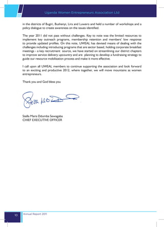 Uganda Women Entrepreneurs Association Ltd


     in the districts of Bugiri, Bushenyi, Lira and Luwero and held a number of workshops and a
     policy dialogue to create awareness on the issues identified.

     The year 2011 did not pass without challenges. Key to note was the limited resources to
     implement key outreach programs, membership retention and members’ low response
     to provide updated profiles. On this note, UWEAL has devised means of dealing with the
     challenges including introducing programs that are sector based, holding corporate breakfast
     meetings - a key recruitment source, we have started on streamlining our district chapters
     to improve service delivery upcountry and are planning to develop a fundraising strategy to
     guide our resource mobilization process and make it more effective.

     I call upon all UWEAL members to continue supporting the association and look forward
     to an exciting and productive 2012, where together, we will move mountains as women
     entrepreneurs.

     Thank you and God bless you




     Stella Maris Ddumba Sewagaba
     CHIEF EXECUTIVE OFFICER




     Annual Report 2011
10
 