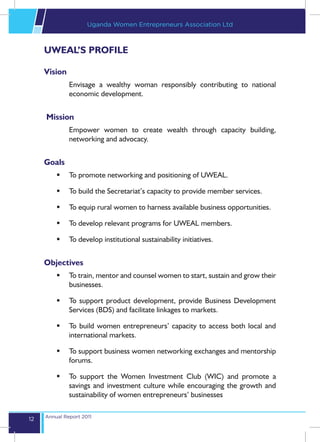 Uganda Women Entrepreneurs Association Ltd



     UWEAL’S PROFILE

     Vision
              Envisage a wealthy woman responsibly contributing to national
              economic development.


     Mission
              Empower women to create wealth through capacity building,
              networking and advocacy.


     Goals
         	 To promote networking and positioning of UWEAL.

         	 To build the Secretariat’s capacity to provide member services.

         	 To equip rural women to harness available business opportunities.

         	 To develop relevant programs for UWEAL members.

         	 To develop institutional sustainability initiatives.


     Objectives
         	 To train, mentor and counsel women to start, sustain and grow their
            businesses.

         	 To support product development, provide Business Development
            Services (BDS) and facilitate linkages to markets.

         	 To build women entrepreneurs’ capacity to access both local and
            international markets.

         	 To support business women networking exchanges and mentorship
            forums.

         	 To support the Women Investment Club (WIC) and promote a
            savings and investment culture while encouraging the growth and
            sustainability of women entrepreneurs’ businesses

     Annual Report 2011
12
 
