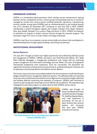 Uganda Women Entrepreneurs Association Ltd


MEMBERSHIP OVERVIEW
UWEAL is a membership based association which includes women entrepreneurs, aspiring
business women, professional women, women groups and businesses that are co-owned or
managed by women from various sectors including handcrafts, agriculture, manufacturing,
services, textiles, among others.UWEAL paid up membership grew to one hundred seventy
one (171) members by December 2011 compared to sixty nine (69) in 2010. UWEAL
membership is spread throughout Uganda and includes members from Bugiri, Bushenyi,
Gulu, Jinja, Kabale, Kampala, Lira, Luwero, Mpigi and Soroti. In 2012, UWEAL wil endeavor
to streamline its chapters to better improve services through the outreach program. The
businesses range from micro to small, medium and large enterprises.

UWEAL’s main focus is to empower women economically and enhance their participation in
national development through capacity building, networking and advocacy.

INSTITUTIONAL DEVELOPMENT

Human Resource
The year 2011 brought on board new highly experienced and professional staff that joined
the management of UWEAL. UWEAL recruited a new Chief Executive Officer, Mrs. Stella
Maris Ddumba Sewagaba, a management professional with unique skill set embracing
project management and Information technology and over fifteen (15) years of progressive
international professional work experience. Since her recruitment, the association has
registered tremendous achievements and improvements, professionalizing the institution and
its operations and ensuring efficient and effective service delivery.

The human resource function was professionalized with the introduction of staff identification
badges and performance management objectives systems. The staff job profiles and reporting
structures were revised and streamlined to ensure alignment to corporate strategic objectives
and facilitate effective monitoring and evaluation of programs. UWEAL staff continued to
receive on-job training and mentoring to ensure efficient service delivery. The association also
redesigned its internship program to create value for both UWEAL and its interns.

                                                                  UWEAL also brought on
                                                                  board a professional Finance
                                                                  and Administration Manager,
                                                                  Mr. Geoffrey Stephen Bazira,
                                                                  with wide experience in
                                                                  accounting. He has put in
                                                                  place financial best practice
                                                                  systems and structures
                                                                  that have seen UWEAL
                                                                  streamline its finances.

 The Staff of Uganda Women Entrepreneurs Association
                Limited (UWEAL) 2011



                                                                          Annual Report 2011       13
 