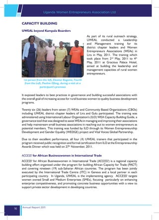 Uganda Women Entrepreneurs Association Ltd


     CAPACITY BUILDING

     UWEAL beyond Kampala Boarders
                                                           As part of its rural outreach strategy,
                                                           UWEAL conducted a Leadership
                                                           and Management training for its
                                                           district chapter leaders and Women
                                                           Entrepreneurs Associations (WEAs) in
                                                           Lira in May, 2011. The training which
                                                           took place from 2nd May, 2011 to 4th
                                                           May, 2011 at Gracious Palace Hotel,
                                                           aimed at building the leadership and
                                                           management capacities of rural women
                                                           entrepreneurs.

      1st person from the left, Eleanor Bageine, Fourth
       from the Left, Pauline Ofong, during a visit at a
                    participant’s premises

     It exposed leaders to best practices in governance and building successful associations with
     the overall goal of increasing access for rural business women to quality business development
     programs.

     Twenty six (26) leaders from seven (7) WEAs and Community Based Organizations (CBOs)
     including UWEAL district chapter leaders of Lira and Gulu participated. The training was
     administered using International Labour Organization’s (ILO) WEA Capacity Building Guide, a
     governance tool that was designed to assist WEAs in managing and improving their associations
     and help mainstream small business associations in reaching out to women entrepreneurs as
     potential members. This training was funded by ILO through its Women Entrepreneurship
     Development and Gender Equality (WEDGE) project and Vital Voices Global Partnership.

     Due to their excellent performance, all four (4) UWEAL trainers that participated in the
     program received public recognition and formal certification from ILO at the Entrepreneurship
     Awards Dinner which was held on 27th November, 2011.

     ACCESS! for African Businesswomen in International Trade
     ACCESS! for African Businesswomen in International Trade (ACCESS!) is a regional capacity
     building effort organized under the program for building African Capacity for Trade (PACT)
     and covering nineteen (19) sub-Saharan African countries. The program has been jointly
     executed by the International Trade Centre (ITC) in Geneva and a local partner in each
     participating country. In Uganda, UWEAL is the implementing agency. ACCESS! targets
     women owned Small and Medium Enterprises (SMEs), focusing particularly on enhancing
     enterprise competitiveness, and promoting concrete business opportunities with a view to
     support private sector development in developing countries.




     Annual Report 2011
16
 