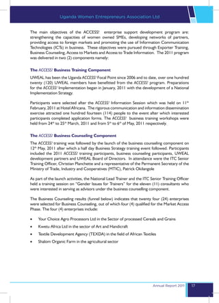 Uganda Women Entrepreneurs Association Ltd


The main objectives of the ACCESS! enterprise support development program are:
strengthening the capacities of women owned SMEs, developing networks of partners,
providing access to foreign markets and promoting the use of Information Communication
Technologies (ICTs) in business. These objectives were pursued through Exporter Training,
Business Counseling, Access to Markets and Access to Trade Information. The 2011 program
was delivered in two (2) components namely:

The ACCESS! Business Training Component
UWEAL has been the Uganda ACCESS! Focal Point since 2006 and to date, over one hundred
twenty (120) UWEAL members have benefitted from the ACCESS! program. Preparations
for the ACCESS! Implementation began in January, 2011 with the development of a National
Implementation Strategy.

Participants were selected after the ACCESS! Information Session which was held on 11th
February, 2011 at Hotel Africana. The rigorous communication and information dissemination
exercise attracted one hundred fourteen (114) people to the event after which interested
participants completed application forms. The ACCESS! business training workshops were
held from 24th to 25th March, 2011 and from 5th to 6th of May, 2011 respectively.

The ACCESS! Business Counseling Component
The ACCESS! training was followed by the launch of the business counseling component on
12th May, 2011 after which a half day Business Strategy training event followed. Participants
included the 2011 ACCESS! training participants, business counseling participants, UWEAL
development partners and UWEAL Board of Directors. In attendance were the ITC Senior
Training Officer, Christian Planchette and a representative of the Permanent Secretary of the
Ministry of Trade, Industry and Cooperatives (MTIC), Patrick Okilangole

As part of the launch activities, the National Lead Trainer and the ITC Senior Training Officer
held a training session on “Gender Issues for Trainers” for the eleven (11) consultants who
were interested in serving as advisors under the business counselling component.

The Business Counseling results (funnel below) indicates that twenty four (24) enterprises
were selected for Business Counseling, out of which four (4) qualified for the Market Access
Phase. The four (4) enterprises include:

•	   Your Choice Agro Processors Ltd in the Sector of processed Cereals and Grains
•	   Kwetu Africa Ltd in the sector of Art and Handicraft
•	   Textile Development Agency (TEXDA) in the field of African Textiles
•	   Shalom Organic Farm in the agricultural sector




                                                                         Annual Report 2011       17
 