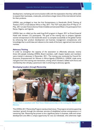 Uganda Women Entrepreneurs Association Ltd


development, marketing and communication skills with the expectation that they will be able
to expand their businesses, create jobs, and achieve a larger share of the international market
for their products.

UWEAL was privileged to host the first Entrepreneurs in Handcrafts (EinH) Training of
Trainers (TOT) in Sub-Saharan Africa in May, 2011. The TOT took place from 9th May to 17t
May , 2011 at Lake Victoria Serena Hotel, Entebbe and attracted fifteen (15) participants from
Kenya, Nigeria, and Uganda.

UWEAL later on rolled out the week long EinH program in August, 2011 at Grand Imperial
Hotel with thirteen (13) participants. The goal of the training was to prepare Ugandan
women entrepreneurs in the handcrafts sector to compete successfully on the global market
by enhancing their product development and business management competencies with
knowledge that is world class and relevant to the needs of the local, regional and international
markets.

Advocacy Training
In order to strengthen the capacity of the association to effectively advocate, twenty
three (23) people including UWEAL Board members, staff, chapter leaders and members
were trained in advocacy in December, 2011. The training was conducted by Council for
Economic Empowerment for Women in Africa-Uganda (CEEWA-U). UWEAL made some
real gains from this training and interactions, among which included a skilled work force and
membership that will play a paramount role in enhancing its advocacy agenda.

Developing Leaders through Mentorship




Yvonne Finch a consultant with Vital Voices Global partnership at the training for Mentors and
Mentees

The UWEAL 2011 Mentorship Program was launched in June. The program aimed at supporting
members’ growth through the volunteer services of established women entrepreneurs in a
mentoring role. Mentoring has proven to be a significant factor in business, skills and career
development and offers a unique opportunity for two (2) individuals, who otherwise might


                                                                          Annual Report 2011       19
 