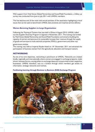 Uganda Women Entrepreneurs Association Ltd


With support from Vital Voices Global Partnership and ExxonMobil Foundation, a follow up
survey was conducted from June to July 2011 with UWEAL members.

This has become one of the most vital annual activities of the association highlighting critical
issues that can be used to benchmark UWEAL best practices and improve service delivery.

Women Becoming Suppliers to Large Organizations

Following the Training of Trainers that was held in Ghana in August 2010, UWEAL rolled
out the Supplier Diversity Program in Uganda in November, 2011. The training was funded
by Vital Voices Global Partnership and ExxonMobil Foundation and aimed at building the
capacity of women entrepreneurs to sustainably increase their revenue through the supply
of goods and services to multi-national companies (MNCs), government and other non
government entities.
The training was held at Imperial Royale Hotel on 14th November, 2011 and attracted the
participation of business women from the agricultural, education and transport sectors.

NETWORKING
As one of its core objectives, networking is paramount at UWEAL. Networks are created
locally, regionally and internationally where women are engaged in exchange programs, trade
shows, business forums, among others to exchange ideas and contacts vital to their respective
businesses. UWEAL therefore, acts as a conduit through which members get access to
information, strategic networks and markets.

Facilitating learning through Business to Business (B2B) Exchange Program




A staff of Perfect Roses Farm teaching women entrepreneurs on how to do budding for rose flowers



                                                                          Annual Report 2011       21
 