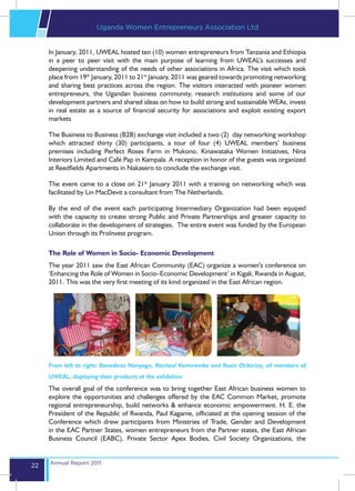 Uganda Women Entrepreneurs Association Ltd


     In January, 2011, UWEAL hosted ten (10) women entrepreneurs from Tanzania and Ethiopia
     in a peer to peer visit with the main purpose of learning from UWEAL’s successes and
     deepening understanding of the needs of other associations in Africa. The visit which took
     place from 19th January, 2011 to 21st January, 2011 was geared towards promoting networking
     and sharing best practices across the region. The visitors interacted with pioneer women
     entrepreneurs, the Ugandan business community, research institutions and some of our
     development partners and shared ideas on how to build strong and sustainable WEAs, invest
     in real estate as a source of financial security for associations and exploit existing export
     markets

     The Business to Business (B2B) exchange visit included a two (2) day networking workshop
     which attracted thirty (30) participants, a tour of four (4) UWEAL members’ business
     premises including Perfect Roses Farm in Mukono, Kinawataka Women Initiatives, Nina
     Interiors Limited and Café Pap in Kampala. A reception in honor of the guests was organized
     at Reedfields Apartments in Nakasero to conclude the exchange visit.

     The event came to a close on 21st January 2011 with a training on networking which was
     facilitated by Lin MacDevit a consultant from The Netherlands.

     By the end of the event each participating Intermediary Organization had been equiped
     with the capacity to create strong Public and Private Partnerships and greater capacity to
     collaborate in the development of strategies. The entire event was funded by the European
     Union through its ProInvest program.

     The Role of Women in Socio- Economic Development
     The year 2011 saw the East African Community (EAC) organize a women’s conference on
     ‘Enhancing the Role of Women in Socio–Economic Development’ in Kigali, Rwanda in August,
     2011. This was the very first meeting of its kind organized in the East African region.




     From left to right: Benedicta Nanyoga, Racheal Kemirembe and Rusia Orikiriza, all members of
     UWEAL, displaying their products at the exhibition
     The overall goal of the conference was to bring together East African business women to
     explore the opportunities and challenges offered by the EAC Common Market, promote
     regional entrepreneurship, build networks & enhance economic empowerment. H. E. the
     President of the Republic of Rwanda, Paul Kagame, officiated at the opening session of the
     Conference which drew participants from Ministries of Trade, Gender and Development
     in the EAC Partner States, women entrepreneurs from the Partner states, the East African
     Business Council (EABC), Private Sector Apex Bodies, Civil Society Organizations, the


     Annual Report 2011
22
 