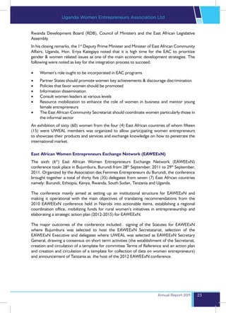Uganda Women Entrepreneurs Association Ltd


Rwanda Development Board (RDB), Council of Ministers and the East African Legislative
Assembly.
In his closing remarks, the 1st Deputy Prime Minister and Minister of East African Community
Affairs, Uganda, Hon. Eriya Kategaya noted that it is high time for the EAC to prioritize
gender & women related issues as one of the main economic development strategies. The
following were noted as key for the integration process to succeed:

•	   Women’s role ought to be incorporated in EAC programs
•	   Partner States should promote women key achievements & discourage discrimination
•	   Policies that favor women should be promoted
•	   Information dissemination
•	   Consult women leaders at various levels
•	   Resource mobilization to enhance the role of women in business and mentor young
     female entrepreneurs
•	   The East African Community Secretariat should coordinate women particularly those in
     the informal sector
An exhibition of sixty (60) women from the four (4) East African countries of whom fifteen
(15) were UWEAL members was organized to allow participating women entrepreneurs
to showcase their products and services and exchange knowledge on how to penetrate the
international market.

East African Women Entrepreneurs Exchange Network (EAWEExN)
The sixth (6th) East African Women Entrepreneurs Exchange Network (EAWEExN)
conference took place in Bujumbura, Burundi from 28th September, 2011 to 29th September,
2011. Organized by the Association des Femmes Entrepreneurs du Burundi, the conference
brought together a total of thirty five (35) delegates from seven (7) East African countries
namely: Burundi, Ethiopia, Kenya, Rwanda, South Sudan, Tanzania and Uganda.

The conference mainly aimed at setting up an institutional structure for EAWEExN and
making it operational with the main objectives of translating recommendations from the
2010 EAWEExN conference held in Nairobi into actionable items, establishing a regional
coordination office, mobilizing funds for rural women’s initiatives in entrepreneurship and
elaborating a strategic action plan (2012-2015) for EAWEExN.

The major outcomes of the conference included: signing of the Statutes for EAWEExN
where Bujumbura was selected to host the EAWEExN Secretatariat, selection of the
EAWEExN Executive and delegates where UWEAL was selected as EAWEExN Secretary
General, drawing a consensus on short term activities (the establishment of the Secretariat,
creation and circulation of a template for committee Terms of Reference and an action plan
and creation and circulation of a template for collection of data on women entrepreneurs)
and announcement of Tanzania as the host of the 2012 EAWEExN conference.




                                                                       Annual Report 2011      23
 
