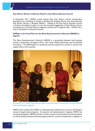 Uganda Women Entrepreneurs Association Ltd


     East African Women in Business Platform, East African Business Council

     In November 2011, UWEAL joined several other East African women entrepreneur
     associations at a workshop in Arusha to develop the Strategic Plan for the newly launched
     East African Women in Business Platform. Hosted at the East African Business Council
     in Arusha, the platform’s goal is to see the increased engagement of East Africa’s women
     entrepreneurs in the East African integration process and in regional trade. UWEAL has a
     seat on the platform’s Executive Council.

     UWEAL as the Focal Point for the Africa Businesswomen’s Network (ABWN) in
     Uganda

     The Africa Businesswomen’s Network (ABWN) is a partnership between local business
     women’s associations throughout Africa, Vital Voices Global Partnership and ExxonMobil
     Foundation. The ABWN goal is to accelerate economic growth for women to improve the
     quality of life on the continent.




     Participants at a cocktail organized by Nigeria’s business women’s association during the ABWN
     Bi-Annual Meeting in Nigeria

     ABWN works closely with UWEAL to spearhead and accelerate the economic well being of
     women through various programs. As a partner and representative in Uganda, UWEAL has
     actively participated in ABWN activities in a bid to cement its partnership with the association
     as well as identify and expand business opportunities for women entrepreneurs in Uganda. In


     Annual Report 2011
24
 