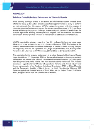 Uganda Women Entrepreneurs Association Ltd


     ADVOCACY
     Building a Favorable Business Environment for Women in Uganda

     While capacity building is critical in an attempt to help business women succeed, these
     efforts may easily go to waste if critical issues affecting performance or ability to perform
     are not addressed. For this reason, UWEAL engages in advocacy with the purpose of
     creating a conducive business environment for women owned businesses. In 2011, our focus
     was on addressing the gaps and challenges to women’s participation and benefit from the
     National Agricultural Advisory Services (NAADS) program. This was to ensure that relevant
     stakeholders develop practical solutions or interventions to address the identified issues.



     UWEAL expanded its advocacy research in May, 2011 to Bugiri, Bushenyi and Luwero as a
     follow up to a case study conducted in Lira district in December, 2010. The findings of the
     research were disseminated in validation workshops at various locations including Kampala
     on 21st January, 2011 and 20th September, 2011, Bugiri on 28th October, 2011, Bushenyi on 8th
     November, 2011, Luwero on 11th November, 2011 and Lira on 21st December 2011.

     The association further engaged stakeholders in a policy dialogue held at Imperial Royale
     Hotel, Kampala on 17th November, 2011 to discuss policy options for improving women’s
     participation and benefit from NAADS. The workshop attracted sixty four (64) participants
     from the private and public sectors. The main speakers at the event were Hon. Victoria
     Sekitoleko - Uganda’s former Minister of Agriculture, Fisheries and Animal Industry and
     former representative of the Food and Agriculture Organization (FAO) to China, Mongolia
     and the Democratic Republic of North Korea, Ms. Faith Ntombikayise Msimang, MD
     Peulwana Agricultural Financial Services of South Africa and Ms. Celena Green, Vital Voices
     Africa, Program Officer from the United States of America.




     Annual Report 2011
26
 
